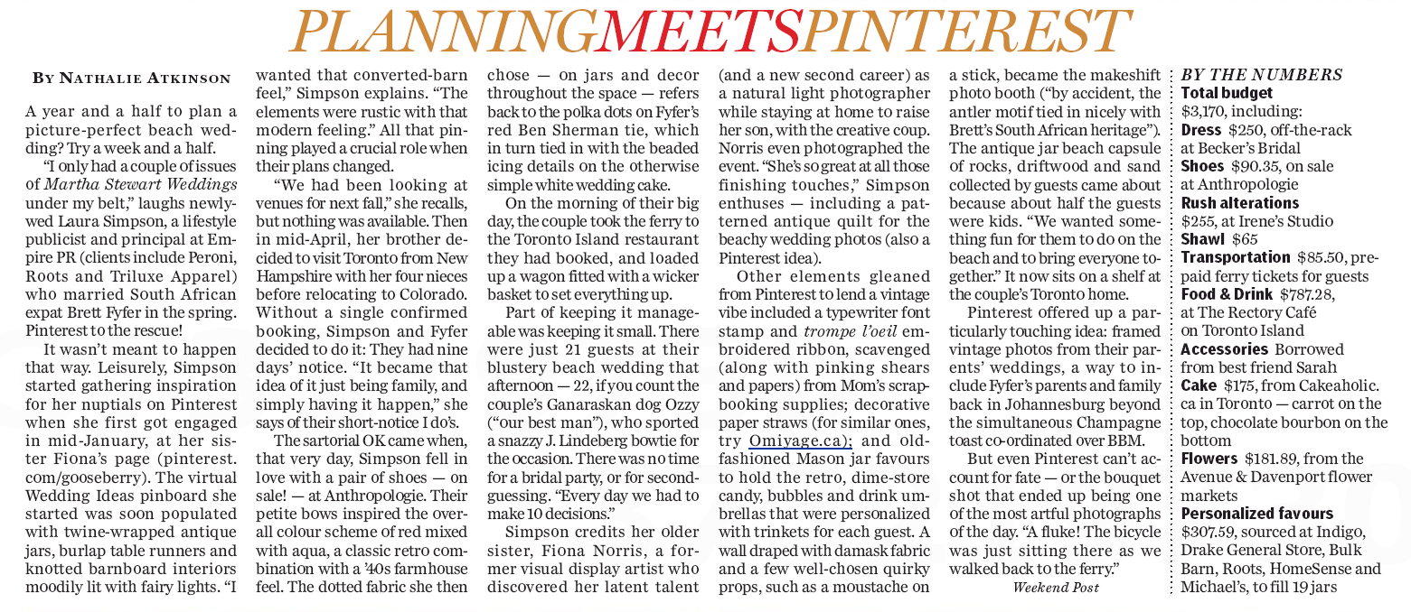 Wedding planning meets Pinterest
Nathalie Atkinson Jul 13, 2012 A year and a half to plan a picture-perfect beach wedding? Try a week and a half. “I only had a couple of issues of Martha Stewart Weddings under my belt,” laughs newlywed Laura Simpson, a principal at lifestyle publicity firm Empire PR (their clients include Peroni, Roots and Triluxe Apparel), who married South African ex-pat Brett Fyfer in the spring.
Pinterest to the rescue!
It wasn’t meant to happen this way. Leisurely, Simpson started gathering inspiration for her nuptials on Pinterest when she first got engaged in mid-January, creating a board at her sister Fiona’s page. The virtual Wedding Ideas pinboard she started was soon populated with twine-wrapped antique jars, burlap table runners and knotty barnboard interiors moodily lit with fairy lights. “I wanted that converted barn feel,” Simpson explains, “the elements were rustic with that modern feeling.” And all that pinning played a crucial role when their plans changed.
Fiona Norris & Jessica Fish / Vintagegooseberries.com
“We had been looking at venues for next fall,” she recalls, but nothing was available. And she didn’t want a winter wedding, she wanted outdoors, as did fianc Fyfer, who hoped for something on a beach. Then in mid-April, Simpson’s brother decided to visit Toronto from New Hampshire with her four nieces in tow, before relocating to Colorado. He couldn’t come back in the fall. So without a single confirmed booking, Simpson and Fyfer decided to just do it: they had 9 days’ notice. “It became just that idea of it just being family, and simply having it happen,” she says of their spontaneous I Dos.
That very day, Simpson fell in love with a pair of shoes – and they were on sale! – at Anthropologie. Their little bows inspired the overall colour scheme of red mixed with aqua, a classic combination with a Forties farmhouse feel. A dotted fabric – on jars and dcor throughout the space – refers back to the polka-dots on Fyfer’s red Ben Sherman tie, which in turn tie in with the beaded icing details on the otherwise simple white wedding cake.
Fiona Norris & Jessica Fish / Vintagegooseberries.com
On the morning of their big day, the couple took the ferry across to Toronto Island and loaded up a wagon fitted with a wicker basket to set everything up. Part of keeping the ceremony and reception manageable was keeping it small. There were just 21 guests at blustery beach wedding – well, 22, if you count the couple’s Ganaraskan, Ozzy (“our best man”) who sported a snazzy J. Lindeberg bow tie for the occasion. There was no time for a bridal party, or for second-guessing. “Every day we had to make ten decisions.” That also included finding an available makeup artist to achieve the perfect natural but polished look. (For how to get Simpson’s pretty hair-do and blushing, beachy bride maquillage, Janine Falcon chronicles how to achieve it over at Imabeautygeek.com.)
Other inexpensive elements were a typewriter font stamp, red trompe l’oeil embroidered ribbon and for menu and embellishing the ferry tickets bundle they gave each guest, stationery scavenged, along with pinking shears, from Mom’s scrapbooking supplies; there were decorative paper straws (for similar styles, try Omiyage.ca) and embossed old-fashioned canning jars decorated with patterned fabric to hold the retro dime store candy, bubbles and other trinkets they had personalized as each guest’s wedding favour. A wall draped with damask fabric and a few well-chozen props of balloons, moustaches on sticks and Popeye cigarettes became the makeshift photo booth (“by accident, the antler motif tied in nicely with Brett’s South African heritage”).
Fiona Norris & Jessica Fish / Vintagegooseberries.com
A large antique jar turned beach capsule of rocks, driftwood and sand collected by guests came about because about half the guests were kids. “We wanted something fun for them to do on the beach and to bring everyone together.”
Simpson’s older sister Fiona (Norris, a former visual display artist) had discovered her latent talent – and promising new second career – for natural light photography while staying at home to raise her son. She did much of the creative coordinating and even photographed the event. “She’s so great at all those finishing touches,” Simpson enthuses – including an antique quilt handy for beach wedding photos (also a Pinterest idea).
Pinterest offered up another inspired touch: framed vintage photos from each of their parents’ weddings, a nod to and way to include Fyfer’s parents and family, who were back in Johannesburg (they also coordinated a simultaneous champagne toast, over BBM).
But even Pinterest can’t account for fate – or the bouquet shot that ended up being one of the most artful photographs of the day. “A fluke! The bicycle was just sitting there as we walked back to the ferry.”
Fiona Norris & Jessica Fish / Vintagegooseberries.com
BY THE NUMBERS
Total budget: $3,170, including:
Dress: $250, off-the-rack at Becker’s Bridal
Shoes: $90.35, on sale at Anthropologie
Rush alterations: $255, at Irene’s Studio
Shawl: $65
Transportation: $85.50, prepaid Toronto Island ferry tickets for guests
Food & Drink: $787.28 at The Rectory Caf on Ward’s Island
Accessories: Borrowed from best friend Sarah
Cake: $175 from Cakeaholic in Toronto – carrot on the top, chocolate bourbon on the bottom
Flowers: $181.89 from the Avenue & Davenport flower markets
Personalized favours: $307.59 miscellaneous items purchased at Indigo, Drake Genreal Store, Bulk Barn, Roots, HomeSense and Michael’s, to fill 19 jars